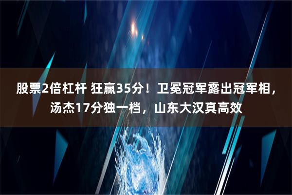 股票2倍杠杆 狂赢35分！卫冕冠军露出冠军相，汤杰17分独一档，山东大汉真高效