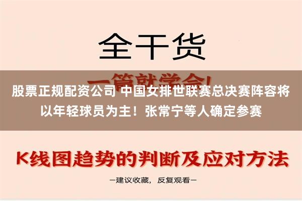 股票正规配资公司 中国女排世联赛总决赛阵容将以年轻球员为主！张常宁等人确定参赛