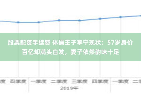 股票配资手续费 体操王子李宁现状：57岁身价百亿却满头白发，妻子依然韵味十足