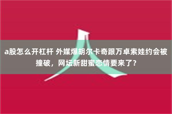 a股怎么开杠杆 外媒爆胡尔卡奇跟万卓索娃约会被撞破，网坛新甜蜜恋情要来了？