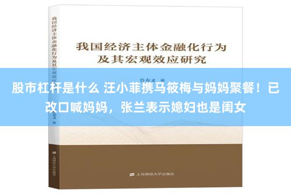 股市杠杆是什么 汪小菲携马筱梅与妈妈聚餐！已改口喊妈妈，张兰表示媳妇也是闺女