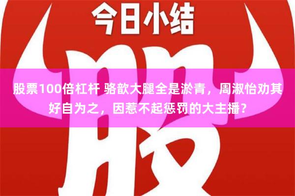 股票100倍杠杆 骆歆大腿全是淤青，周淑怡劝其好自为之，因惹不起惩罚的大主播？