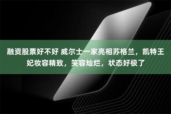 融资股票好不好 威尔士一家亮相苏格兰，凯特王妃妆容精致，笑容灿烂，状态好极了