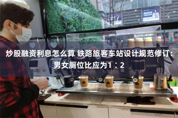 炒股融资利息怎么算 铁路旅客车站设计规范修订：男女厕位比应为1∶2