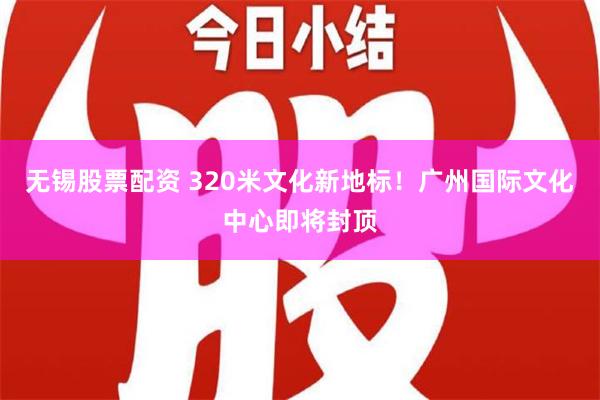 无锡股票配资 320米文化新地标！广州国际文化中心即将封顶