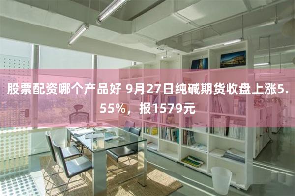 股票配资哪个产品好 9月27日纯碱期货收盘上涨5.55%，报1579元