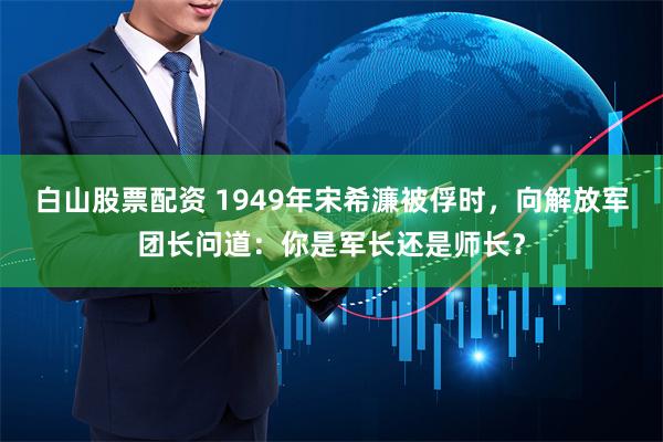 白山股票配资 1949年宋希濂被俘时，向解放军团长问道：你是军长还是师长？