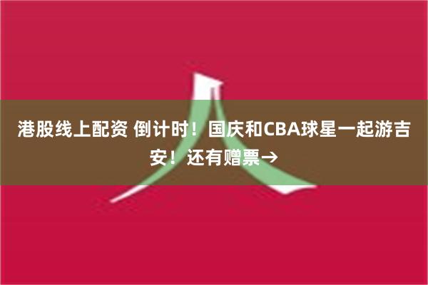 港股线上配资 倒计时！国庆和CBA球星一起游吉安！还有赠票→