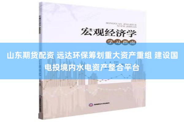 山东期货配资 远达环保筹划重大资产重组 建设国电投境内水电资产整合平台