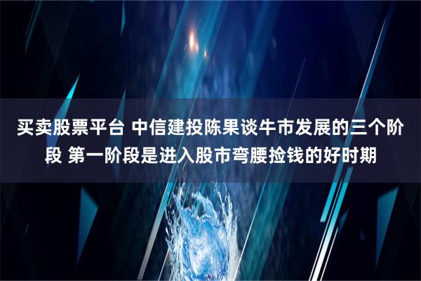 买卖股票平台 中信建投陈果谈牛市发展的三个阶段 第一阶段是进入股市弯腰捡钱的好时期