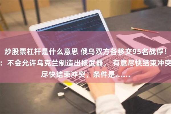 炒股票杠杆是什么意思 俄乌双方各移交95名战俘！普京最新发声：不会允许乌克兰制造出核武器， 有意尽快结束冲突，条件是......