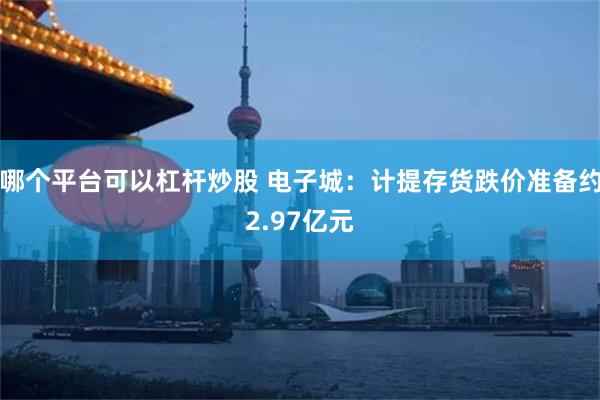 哪个平台可以杠杆炒股 电子城：计提存货跌价准备约2.97亿元