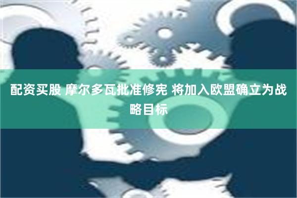 配资买股 摩尔多瓦批准修宪 将加入欧盟确立为战略目标