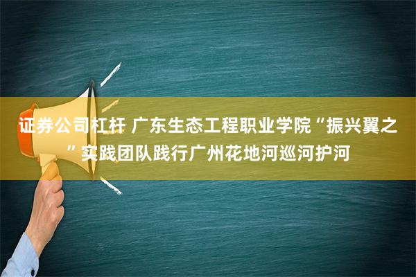 证券公司杠杆 广东生态工程职业学院“振兴翼之”实践团队践行广州花地河巡河护河