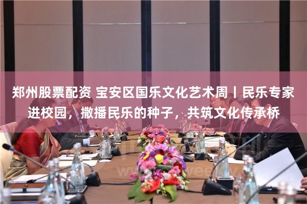 郑州股票配资 宝安区国乐文化艺术周丨民乐专家进校园，撒播民乐的种子，共筑文化传承桥