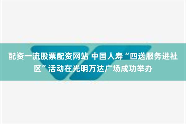 配资一流股票配资网站 中国人寿“四送服务进社区”活动在光明万达广场成功举办