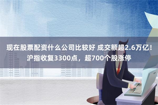 现在股票配资什么公司比较好 成交额超2.6万亿！沪指收复3300点，超700个股涨停