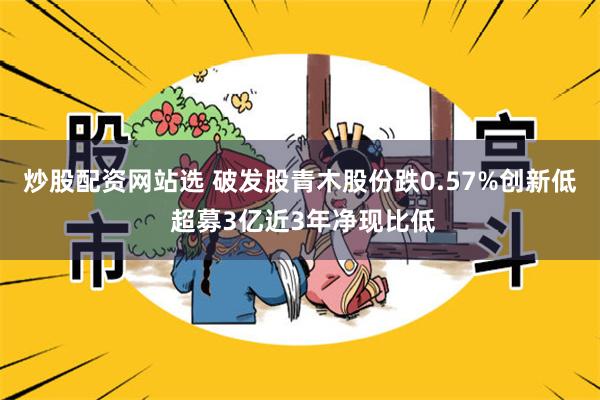 炒股配资网站选 破发股青木股份跌0.57%创新低 超募3亿近3年净现比低