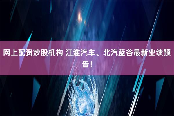 网上配资炒股机构 江淮汽车、北汽蓝谷最新业绩预告！